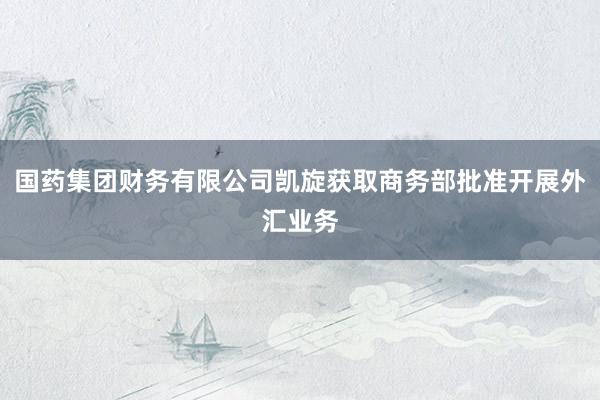 国药集团财务有限公司凯旋获取商务部批准开展外汇业务