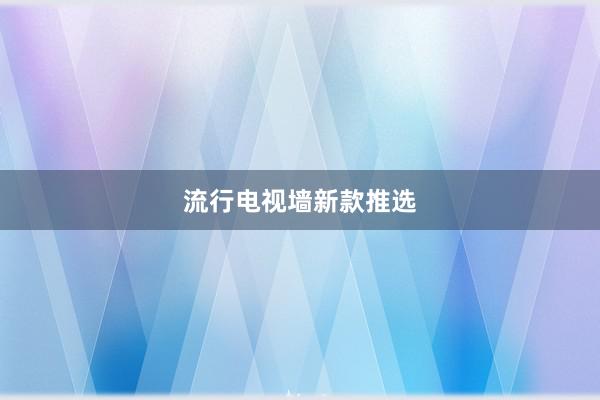 流行电视墙新款推选